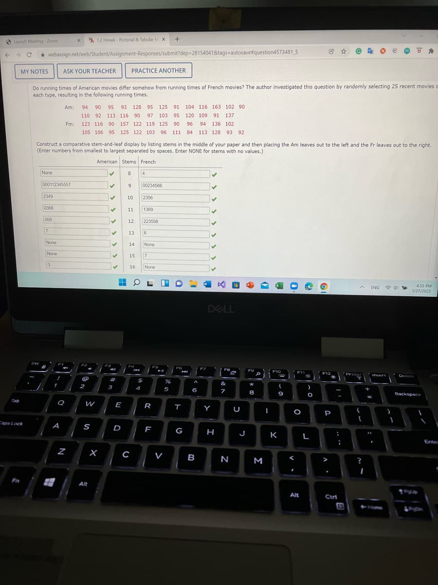 O Launch Meeting - Zoom
A 12 Hmwk - Pictorial & Tabular M X
i webassign.net/web/Student/Assignment-Responses/submit?dep=28154041&tags=autosave#question4573481 5
MY NOTES
ASK YOUR TEACHER
PRACTICE ANOTHER
Do running times of American movies differ somehow from running times of French movies? The author investigated this question by randomly selecting 25 recent movies
each type, resulting in the following running times.
Am:
94 90
95
93 128 95 125
91
104 116 163 102 90
110 92 113 116 90
97 103
95 120 109
91 137
Fm:
123 116 90 157 122 119 125 90
96
94 136 102
105 106 95 125 122 103 96 111
84
113 128 93
92
Construct a comparative stem-and-leaf display by listing stems in the middle of your paper and then placing the Am leaves out to the left and the Fr leaves out to the right.
(Enter numbers from smallest to largest separated by spaces. Enter NONE for stems with no values.)
American Stems French
None
8
4
000112345557
9.
00234566
2349
10
2356
0366
11
1369
058
12
223558
7
13
None
14
None
None
15
16
None
ENG
4:55 PM
1/27/2022
DELL
Esc
F2
F4
F5
F6
F7
F9
F10
F11
F12
PriScr
Insert
Delete
%23
%$
&
*
1
2
3
5
6
8
9
Backspace
Tab
E
R
Y
{
P
Caps Lock
A
S
D
G
J K
н
L
Enten
V
B
N
M
?
Fn
Alt
Pup
Alt
Ctri
a
N
