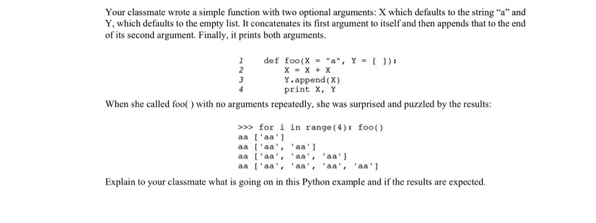 Your classmate wrote a simple function with two optional arguments: X which defaults to the string "a" and
Y, which defaults to the empty list. It concatenates its first argument to itself and then appends that to the end
of its second argument. Finally, it prints both arguments.
1
2
def foo(X = "a", Y = []):
X = X + X
Y.append(X)
print X, Y
4
When she called foo() with no arguments repeatedly, she was surprised and puzzled by the results:
>>> for i in range (4): foo()
aa ['aa']
aa ['aa', 'aa']
aa ['aa', 'aa', 'aa']
aa ['aa', 'aa', 'aa', 'aa']
Explain to your classmate what is going on in this Python example and if the results are expected.