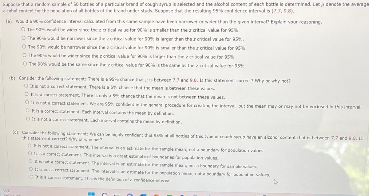 Suppose that a random sample of 50 bottles of a particular brand of cough syrup is selected and the alcohol content of each bottle is determined. Let u denote the average
alcohol content for the population of all bottles of the brand under study. Suppose that the resulting 95% confidence interval is (7.7, 9.8).
(a) Would a 90% confidence interval calculated from this same sample have been narrower or wider than the given interval? Explain your reasoning.
O The 90% would be wider since the z critical value for 90% is smaller than the z critical value for 95%.
O The 90% would be narrower since the z critical value for 90% is larger than the z critical value for 95%.
O The 90% would be narrower since the z critical value for 90% is smaller than the z critical value for 95%.
O The 90% would be wider since the z critical value for 90% is larger than the z critical value for 95%.
O The 90% would be the same since the z critical value for 90% is the same as the z critical value for 95%.
(b) Consider the following statement: There is a 95% chance that u is between 7.7 and 9.8. Is this statement correct? Why or why not?
O It is not a correct statement. There is a 5% chance that the mean is between these values.
O It is a correct statement. There is only a 5% chance that the mean is not between these values.
O It is not a correct statement. We are 95% confident in the general procedure for creating the interval, but the mean may or may not be enclosed in this interval.
O It is a correct statement. Each interval contains the mean by definition.
O It is not a correct statement. Each interval contains the mean by definition.
(c) Consider the following statement: We can be highly confident that 95% of all bottles of this type of cough syrup have an alcohol content that is between 7.7 and 9.8. Is
this statement correct? Why or why not?
O It is not a correct statement. The interval is an estimate for the sample mean, not a boundary for population values.
O It is a correct statement. This interval is a great estimate of boundaries for population values.
O It is not a correct statement. The interval is an estimate for the sample mean, not a boundary for sample values.
O It is not a correct statement. The interval is an estimate for the population mean, not a boundary for population values.
O It is a correct statement. This is the definition of a confidence interval.
14°C
Partly supRy
