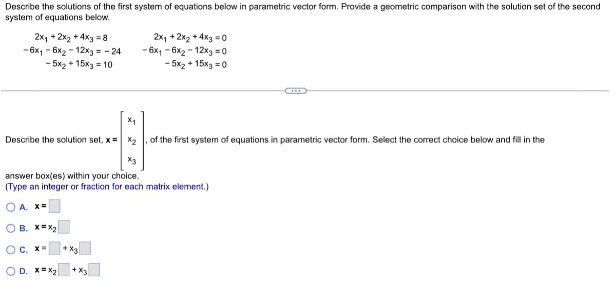 Describe the solutions of the first system of equations below in parametric vector form. Provide a geometric comparison with the solution set of the second
system of equations below.
2x₁ + 2x2 + 4x3 = 8
- 6x16x2-12x3 = -24
- 5x2 + 15x3 = 10
X₁
4
Describe the solution set, x= x₂
D. X=X2
2x₁ + 2x2 + 4x3 = 0
- 6x1-6x2-12x3 = 0
- 5x2 + 15x3 = 0
answer box(es) within your choice.
(Type an integer or fraction for each matrix element.)
OA. X=
OB. X=X2
OC. X=
+ X3
+X3
…….
of the first system of equations in parametric vector form. Select the correct choice below and fill in the