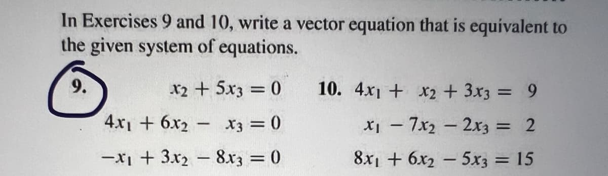 In Exercises 9 and 10, write a vector equation that is equivalent to
the given system of equations.
X2 + 5x3 = 0
4x1 + 6x2 X3 = 0
-x₁ + 3x₂ - 8x3 = 0
-
10. 4x1 + x2 + 3x3 = 9
x₁7x₂2x3 = 2
8x16x25x3 = 15