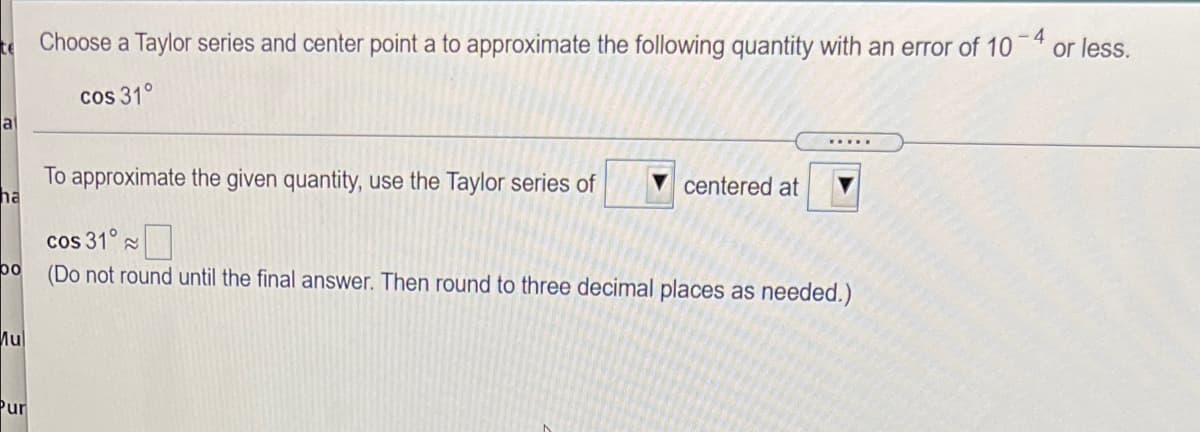 Choose a Taylor series and center point a to approximate the following quantity with an error of 10
- 4
or less.
cos 31°
al
To approximate the given quantity, use the Taylor series of
ha
centered at
cos 31°
bo
(Do not round until the final answer. Then round to three decimal places as needed.)
Mul
Pur
