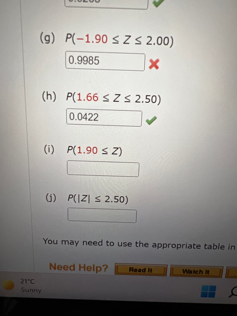 (g) P(-1.90 <Z S 2.00)
0.9985
(h) P(1.66 < Z S 2.50)
0.0422
(i) P(1.90 < Z)
(j) P(|Z| < 2.50)
You may need to use the appropriate table in
Need Help?
Read It
Watch It
21°C
Sunny
