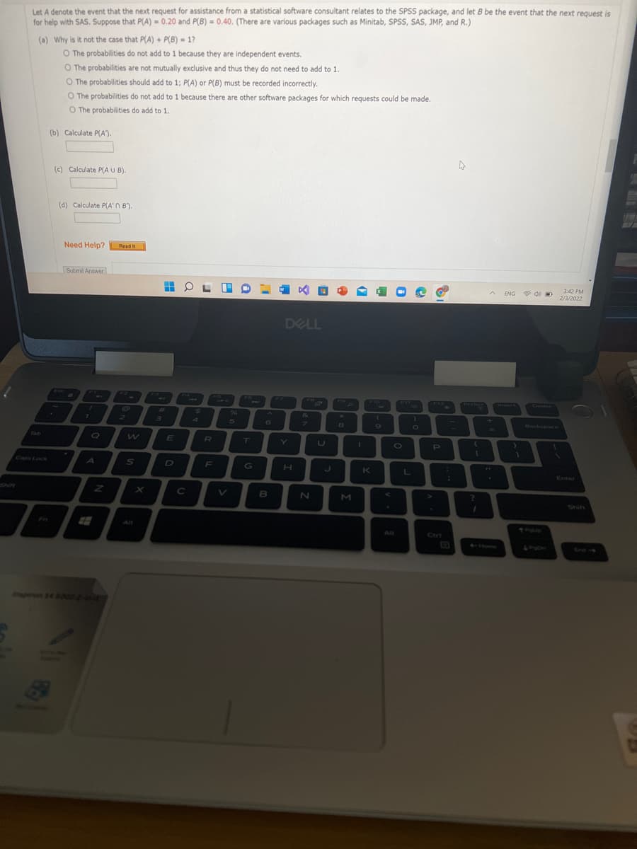 Let A denote the event that the next request for assistance from a statistical software consultant relates to the SPSS package, and let B be the event that the next request is
for help with SAS. Suppose that P(A) = 0.20 and P(B) = 0.40. (There are various packages such as Minitab, SPSS, SAS, JMP, and R.)
(a) Why is it not the case that P(A) + P(B) = 17
O The probabilities do not add to 1 because they are independent events.
O The probabilities are not mutually exclusive and thus they do not need to add to 1.
O The probabilities should add to 1; P(A) or P(B) must be recorded incorrectly.
O The probabilities do not add to 1 because there are other software packages for which requests could be made.
O The probabilities do add to 1.
(b) Calculate P(A).
(c) Calculate P(A U B).
(d) Calculate P(A'N B').
Need Help? Read
It
Submit Answer
3:42 PM
2/3/2022
A ENG
DELL
F5
640
F7
FA
F6
F10
F11
Isert
FO
F12
Priscr
Delete
%23
24
26
+
7.
2.
4
BackspAce
6
O
Tab
E
T
Y
U
O
Caps Lock
A
D
K
Enter
Shift
Alt
Alt
Cri
Home
Sn-
pon 14 500D2-
a

