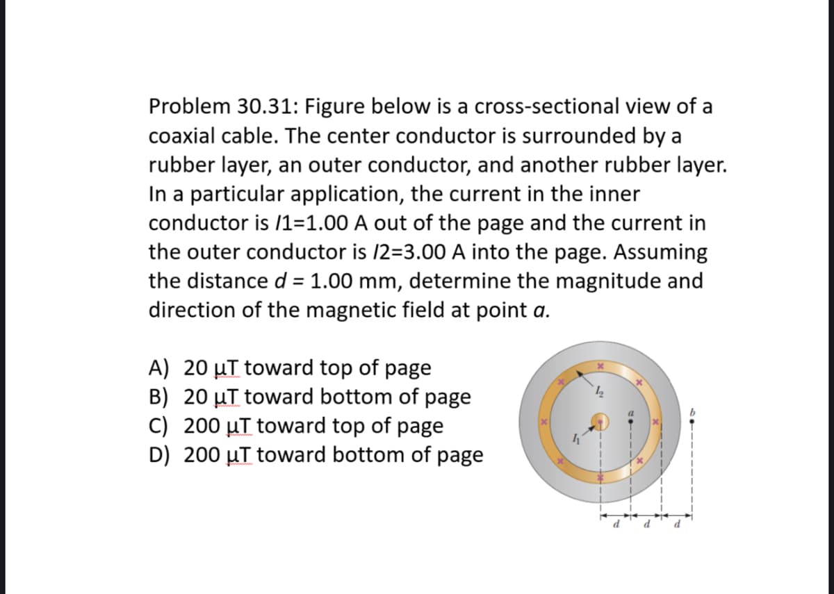 Problem 30.31: Figure below is a cross-sectional view of a
coaxial cable. The center conductor is surrounded by a
rubber layer, an outer conductor, and another rubber layer.
In a particular application, the current in the inner
conductor is /1=1.00 A out of the page and the current in
the outer conductor is /2=3.00 A into the page. Assuming
the distance d = 1.00 mm, determine the magnitude and
direction of the magnetic field at point a.
%3D
A) 20 µT toward top of page
B) 20 µT toward bottom of page
C) 200 µT toward top of page
D) 200 µT toward bottom of page
