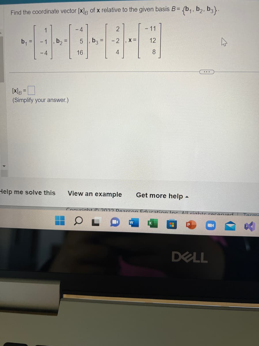 Find the coordinate vector [x] of x relative to the given basis B = {b₁,b2, b3}.
b₁
1
-1
-4
[X] B =
(Simplify your answer.)
Help me solve this
-4
5
16
b₂ =
2
- 2
4
X =
- 11
12
8
View an example Get more help.
Copyright © 2022 Doareon Education Inc. All rights reserved
W
DELL
Tarmo