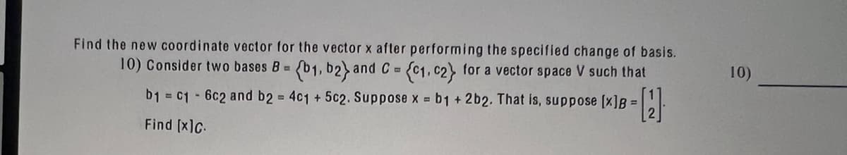 Find the new coordinate vector for the vector x after performing the specified change of basis.
10) Consider two bases B= (b1, b2) and C = (C1, c2} for a vector space V such that
b₁ c16c2 and b2 = 4c1 + 5c2. Suppose x = b1 +2b2. That is, suppose [x]B =
Find [x]c.
- [12]
10)