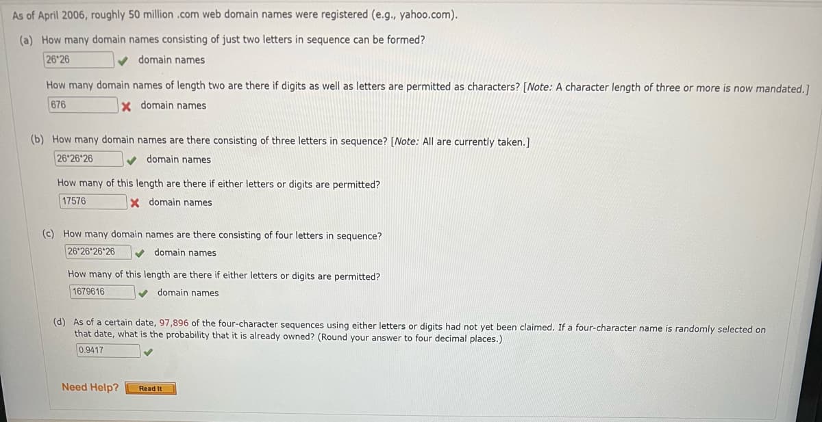As of April 2006, roughly 50 million .com web domain names were registered (e.g., yahoo.com).
(a) How many domain names consisting of just two letters in sequence can be formed?
26 26
domain names
How many domain names of length two are there if digits as well as letters are permitted as characters? [Note: A character length of three or more is now mandated, 1
676
x domain names
(b) How many domain names are there consisting of three letters in sequence? [Note: All are currently taken.]
26 26 26
domain names
How many of this length are there if either letters or digits are permitted?
17576
X domain names
(c) How many domain names are there consisting of four letters in sequence?
26 26 26 26
domain names
How many of this length are there if either letters or digits are permitted?
1679616
domain names
(d) As of a certain date, 97,896 of the four-character sequences using either letters or digits had not yet been claimed. If a four-character name is randomly selected on
that date, what is the probability that it is already owned? (Round your answer to four decimal places.)
0.9417
Need Help?
Read It

