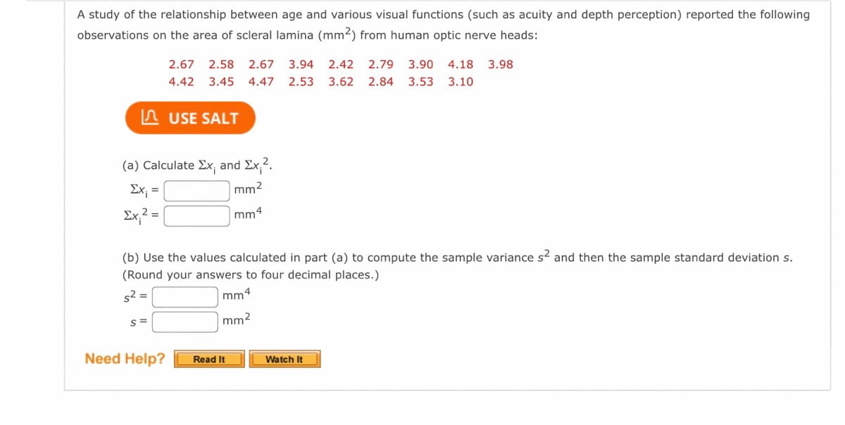 A study of the relationship between age and various visual functions (such as acuity and depth perception) reported the following
observations on the area of scleral lamina (mm2) from human optic nerve heads:
2.67
2.58
2.67
3.94
2.42
2.79
3.90
4.18
3.98
4.42
3.45
4.47
2.53
3.62
2.84
3.53
3.10
A USE SALT
(a) Calculate Ex; and Ex,2.
Ex; =
mm2
Ex,? =
mm4
(b) Use the values calculated in part (a) to compute the sample variance s2 and then the sample standard deviation s.
(Round your answers to four decimal places.)
s2 =
mm4
mm2
Need Help?
Watch It
Read It
