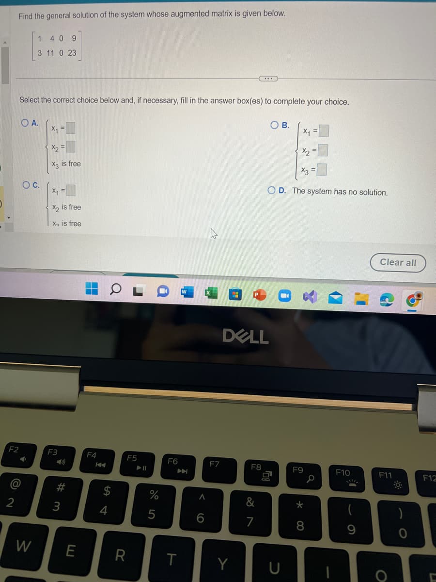 Find the general solution of the system whose augmented matrix is given below.
F2
2
Select the correct choice below and, if necessary, fill in the answer box(es) to complete your choice.
OA.
@
1 409
3 11 0 23
O
O C.
W
X₁
X2
X3 is free
X₁
X₂ is free
X₂ is free
F3
Y
#m
3
E
F4
K
S4
$
F5
R
▶11
%
5
F6
A
T
A
6
F7
Y
DELL
F8
OB.
&
7
OD. The system has no solution.
♫
X₁
C
F9
* 00
8
F10
9
Clear all
F11
O
0
F12
C