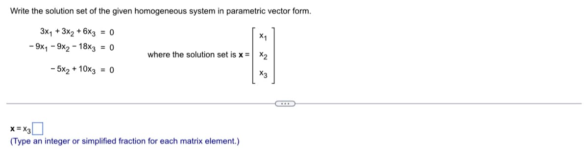 Write the solution set of the given homogeneous system in parametric vector form.
3x₁ + 3x2 + 6x3 = 0
- 9x19x2-18x3 = 0
- 5x2 + 10x3 = 0
where the solution set is x =
X=X3
(Type an integer or simplified fraction for each matrix element.)
X₁
X2
x3