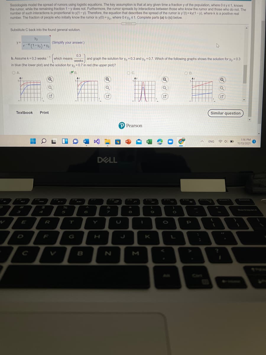 Sociologists model the spread of rumors using logistic equations. The key assumption is that at any given time a fraction y of the population, where 0sys1, knows
the rumor, while the remaining fraction 1-y does not. Furthermore, the rumor spreads by interactions between those who know the rumor and those who do not. The
number of such interactions is proportional to y(1-y). Therefore, the equation that describes the spread of the rumor is y'(t) = ky(1 - y), where k is a positive real
number. The fraction of people who initially know the rumor is y(0) = y0, where 0 sy, s1. Complete parts (a) to (c) below.
.....
Substitute C back into the found general solution.
Yo
y =
(Simplify your answer.)
e - (1-Yo) *Yo
kt
0.3
which means
weeks
-1
b. Assume k = 0.3 weeks
and graph the solution for y, = 0.3 and yo = 0.7. Which of the following graphs shows the solution for y, =0.3
Yo
in blue (the lower plot) and the solution for y, = 0.7 in red (the upper plot)?
OA.
YB.
OC.
OD.
Q
AX
Q
Textbook
Print
Similar question
P Pearson
1:16 PM
ENG
全
11/13/2021
DELL
F4
F7
F10
Priscr
Insert
Delete
FS
F6
FB
F9
F11
F12
%24
&
Backspace
5
%3D
E
R
T
Y
D
F
G
H
K
L
B
All
Car
