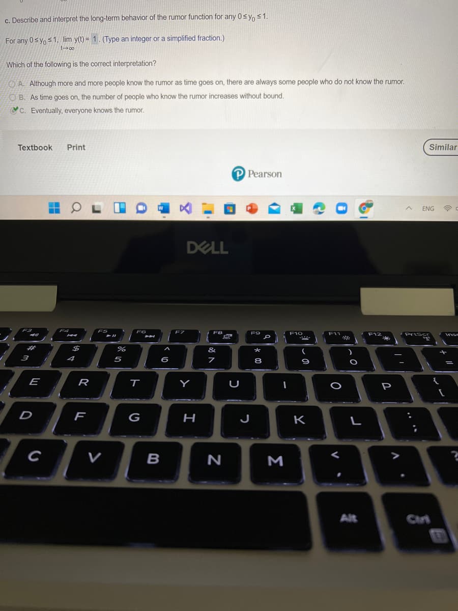 c. Describe and interpret the long-term behavior of the rumor function for any 0syo s1.
For any 0sy, <1, lim y(t) = 1 . (Type an integer or a simplified fraction.)
Which of the following is the correct interpretation?
O A. Although more and more people know the rumor as time goes on, there are always some people who do not know the rumor.
O B. As time goes on, the number of people who know the rumor increases without bound.
C. Eventually, everyone knows the rumor.
Textbook
Print
Similar
P Pearson
ENG
DELL
F12
Inse
23
$
%
&
4
5
6
8
E
R
Y
P
D
G
H
J
K
C
V
B
Alt
Ciri
V
しの
Σ
ト
