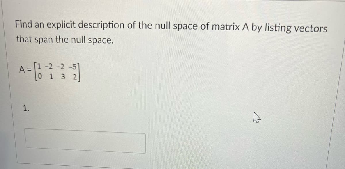 Find an explicit description of the null space of matrix A by listing vectors
that span the null space.
A =
1.
[1 -2 -2 -5]
0 1 3 2