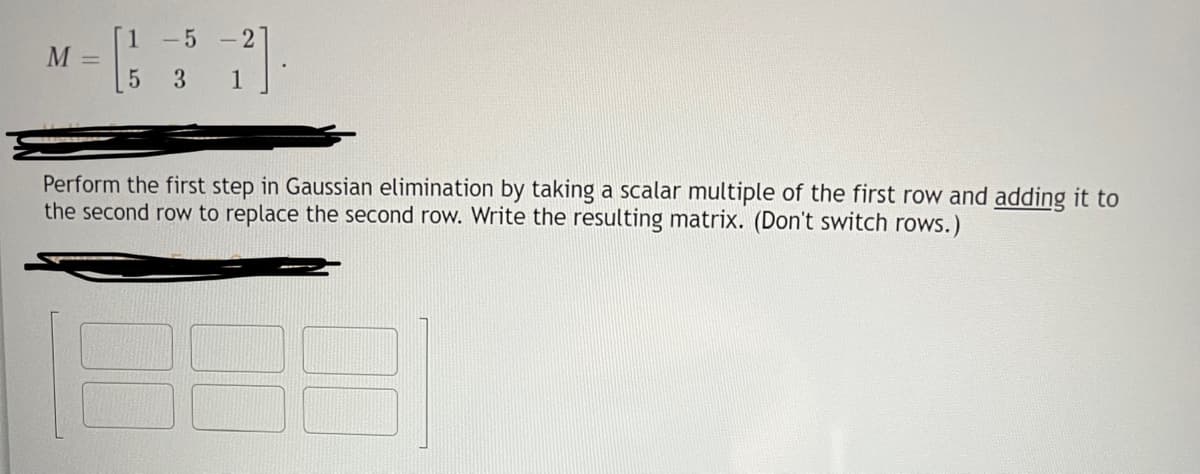 M
=
7].
1
1-5-2
5 3
Perform the first step in Gaussian elimination by taking a scalar multiple of the first row and adding it to
the second row to replace the second row. Write the resulting matrix. (Don't switch rows.)