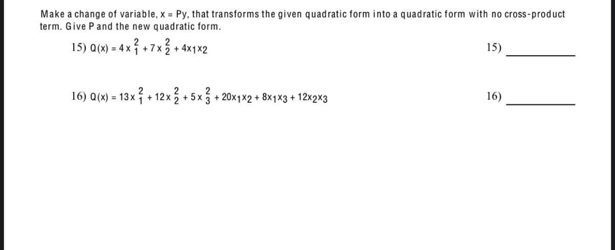 Make a change of variable, x = Py, that transforms the given quadratic form into a quadratic form with no cross-product
term. Give P and the new quadratic form.
15) Q(x) = 4x + 7x
+
+ 4x1x2
16) Q(x) = 13x² + 12x2 + 5x² + 20x1x2 + 8x1 x3 + 12×2×3
15)
16)