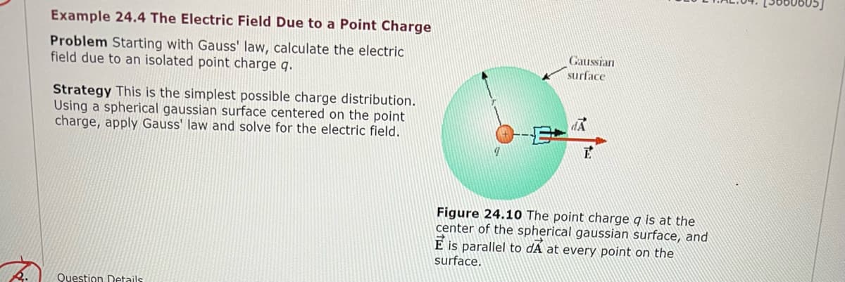 Example 24.4 The Electric Field Due to a Point Charge
Problem Starting with Gauss' law, calculate the electric
field due to an isolated point charge q.
Gaussian
surface
Strategy This is the simplest possible charge distribution.
Using a spherical gaussian surface centered on the point
charge, apply Gauss' law and solve for the electric field.
Figure 24.10 The point charge q is at the
center of the spherical gaussian surface, and
E is parallel to dÃ at every point on the
surface.
Question Details
