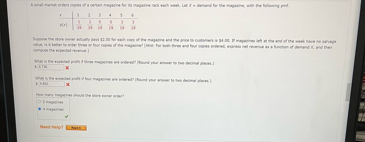 A small market orders copies of a certain magazine for its magazine rack each week. Let X = demand for the magazine, with the following pmf.
1
3
4
6.
1
2
5
5
3
p(x)
19
19
19
19
19
19
Suppose the store owner actually pays $2.00 for each copy of the magazine and the price to customers is $4.00. If magazines left at the end of the week have no salvage
value, is it better to order three or four copies of the magazine? [Hint: For both three and four copies ordered, express net revenue as a function of demand X, and then
compute the expected revenue.]
What is the expected profit if three magazines are ordered? (Round your answer to two decimal places.)
$ 4.736
What is the expected profit if four magazines are ordered? (Round your answer to two decimal places.)
$ 4.842
How many magazines should the store owner order?
O 3 magazines
O 4 magazines
Need Help?
Read It
