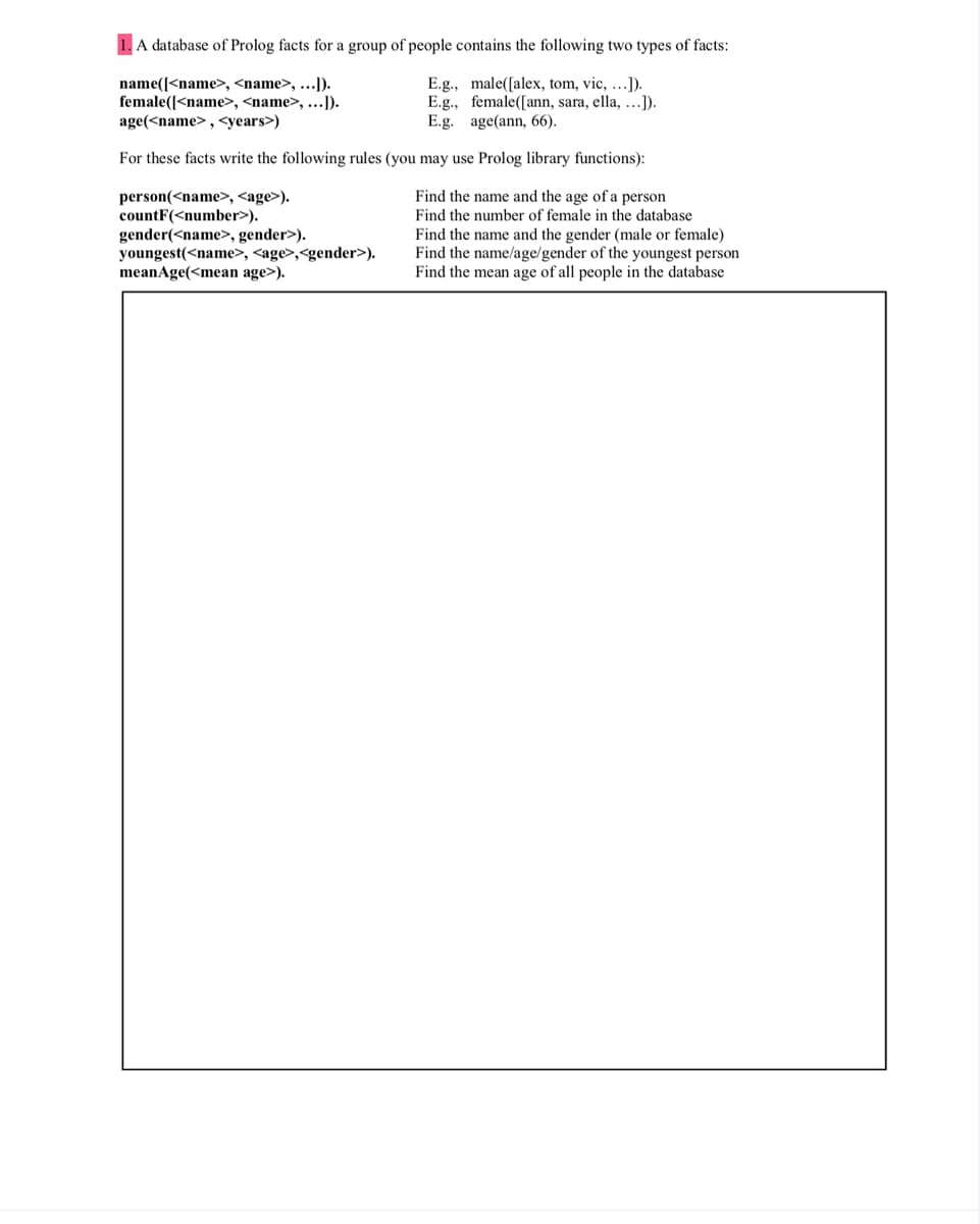 A database of Prolog facts for a group of people contains the following two types of facts:
name([<name>, <name>, ...]).
female([<name>, <name>, ...]).
E.g., male([alex, tom, vic, ...]).
E.g., female([ann, sara, ella, ...]).
E.g. age(ann, 66).
age(<name>, <years>)
For these facts write the following rules (you may use Prolog library functions):
Find the name and the age of a person
person(<name>, <age>).
countF(<number>).
Find the number of female in the database
Find the name and the gender (male or female)
Find the name/age/gender of the youngest person
Find the mean age of all people in the database
gender(<name>, gender>).
youngest(<name>, <age>,<gender>).
meanAge(<mean age>).