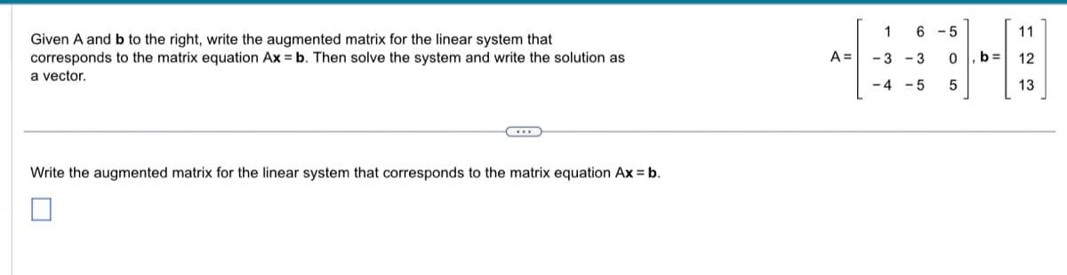 Given A and b to the right, write the augmented matrix for the linear system that
corresponds to the matrix equation Ax = b. Then solve the system and write the solution as
a vector.
C...
Write the augmented matrix for the linear system that corresponds to the matrix equation Ax = b.
A =
6-5
1
-3-3
-4-5
ло
b=
11
12
13