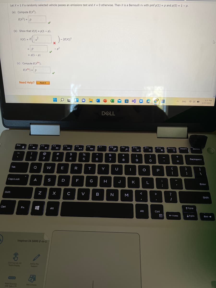 Let X = 1 if a randomly selected vehicle passes an emissions test and X = 0 otherwise. Then X is a Bernoulli rv with pmf p(1) = p and p(0) = 1 - p.
%3D
(a) Compute E(X?).
E(X?) = P
(b) Show that V(X) = p(1 - p).
V(X) = Ex
)- [E(X)]?
= p(1 - p)
(c) Compute E(X84).
E(X4) = P
Need Help?
Read It
3:31 PM
ENG
令中
2/27/2022
DELL
Esc
E1
F2
F3
F4
F5
F6
F7
F8
F9
F10
F11
F12
PrtScr
Insert
Delete
of
#
%24
&
1
2
3
4
5
6
Backspace
8
9
%3D
Tab
E
R
Y
P
Caps Lock
A
D
G
K
L
Enter
Shift
V
B
N
M
?
Shift
Ctrl
Fn
Alt
t PgUp
Alt
Ctrl
目
+ Home
PgDn
End
Inspiron 14 5000 2-in-1
14EMOR
Touen Drnght ene
otie huwm
Aesve Pen
MalliJurmemen
OHE CRETA
N
