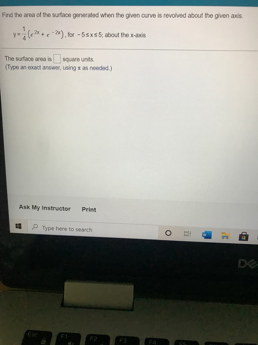 Find the area of the surface generated when the given curve is revolved about the given axis.
y =7(e 2x + e -2x), for -5sxs5; about the x-axis
The surface area is
| square units.
(Type an exact answer, using t as needed.)
Ask My Instructor
Print
Type here to search
w
DE
Esc
F3
F4
近
