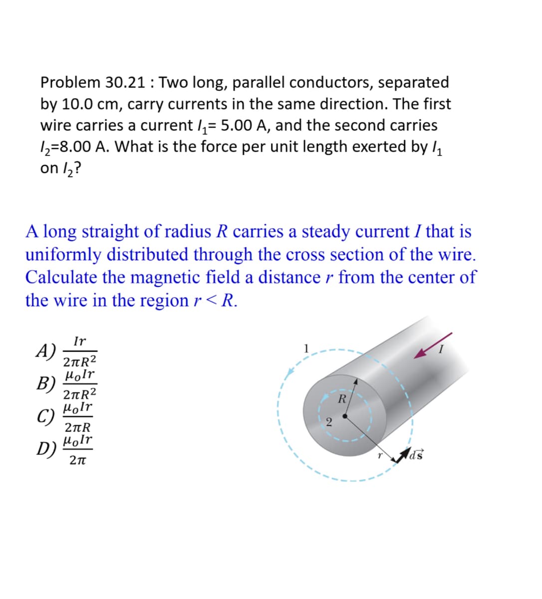 Problem 30.21 : Two long, parallel conductors, separated
by 10.0 cm, carry currents in the same direction. The first
wire carries a current I,= 5.00 A, and the second carries
1=8.00 A. What is the force per unit length exerted by l,
on l,?
A long straight of radius R
uniformly distributed through the cross section of the wire.
Calculate the magnetic field a distance r from the center of
the wire in the region r < R.
a steady current I that is
Ir
A)
2nR?
1
Holr
B)
2nR?
Holr
C)
2nR
Holr
D)
