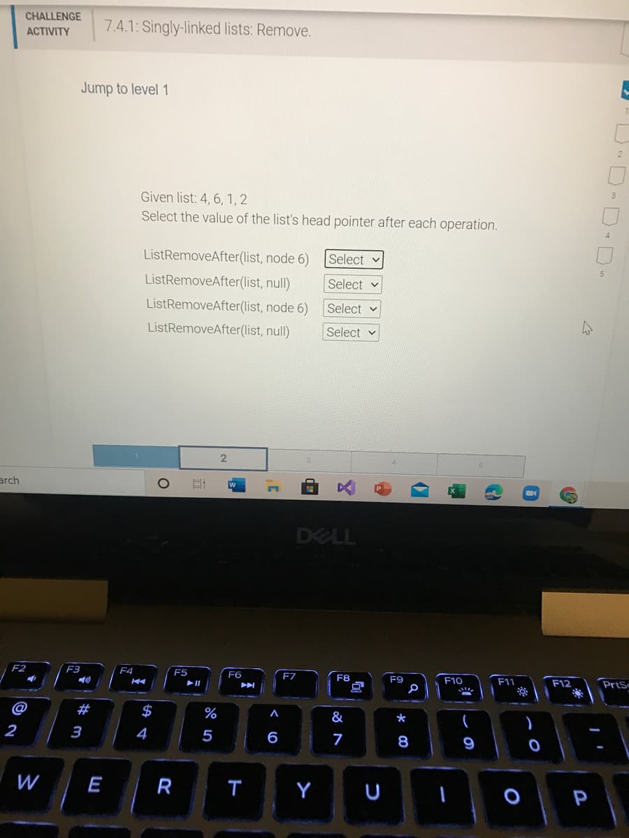 CHALLENGE
АCTIVITY
7.4.1: Singly-linked lists: Remove.
Jump to level 1
2
Given list: 4, 6, 1, 2
Select the value of the list's head pointer after each operation.
ListRemoveAfter(list, node 6)
Select v
ListRemoveAfter(list, null)
Select v
ListRemoveAfter(list, node 6)
Select v
ListRemoveAfter(list, null)
Select
2
arch
DELL
F2
F3
F4
F5
F6
F7
F8
F9
F10
F11
F12
PrtS
@
$
%
&
2
3
4
5
6
7
8
9
W
E
R
T
Y
U
D D D-
