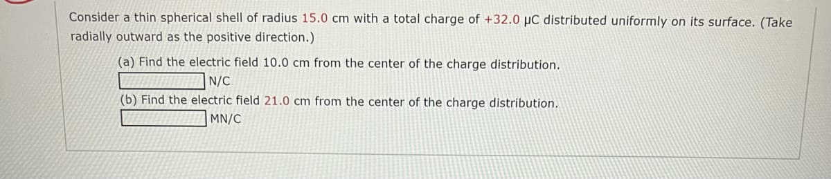 Consider a thin spherical shell of radius 15.0 cm with a total charge of +32.0 µC distributed uniformly on its surface. (Take
radially outward as the positive direction.)
(a) Find the electric field 10.0 cm from the center of the charge distribution.
N/C
(b) Find the electric field 21.0 cm from the center of the charge distribution.
MN/C
