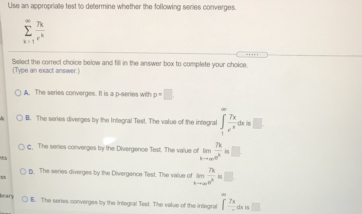 Use an appropriate test to determine whether the following series converges.
00
7k
Σ
ek
k= 1
.....
Select the correct choice below and fill in the answer box to complete your choice.
(Type an exact answer.)
A. The series converges. It is a p-series with p=
00
B. The series diverges by the Integral Test. The value of the integral
7x
dx is
ok
e
1
7k
Oc. The series converges by the Divergence Test. The value of lim
is
nts
k→∞ek
7k
O D. The series diverges by the Divergence Test. The value of lim
ess
is
brary
00
7x
O E. The series converges by the Integral Test. The value of the integral dx is
