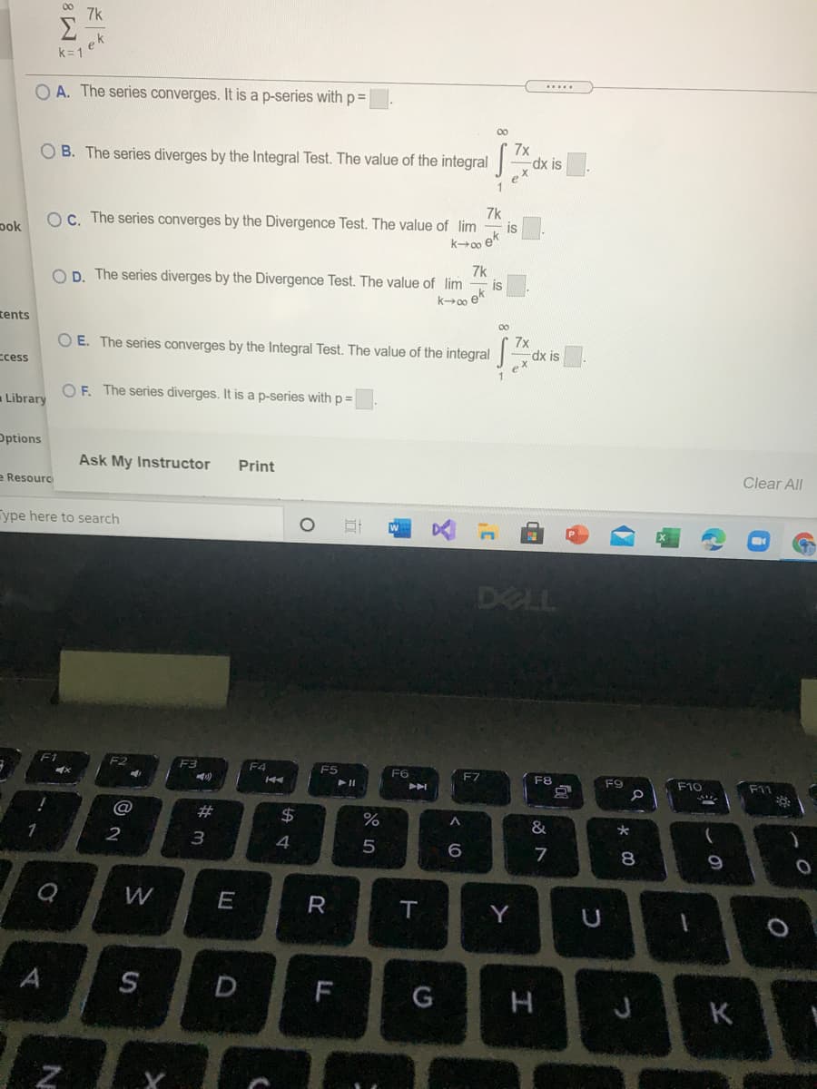 00
7k
Σ
ek
k=1
O A. The series converges. It is a p-series with p=
.....
00
7x
O B. The series diverges by the Integral Test. The value of the integral-
(x is
e
pok
7k
OC. The series converges by the Divergence Test. The value of lim
is
ko ek
7k
D. The series diverges by the Divergence Test. The value of lim
is
ek
tents
O E. The series converges by the Integral Test. The value of the integral-
7x
dx is
ex
ccess
O F. The series diverges. It is a p-series with p =|
Library
Options
Ask My Instructor
Print
e Resourc
Clear All
Type here to search
DELL
F2
F4
F5
F6
E7
F8
F9
F10
F11
#3
24
%
1
2
&
4
8
W
E
R
Y
S
D
F
K
CA
工
