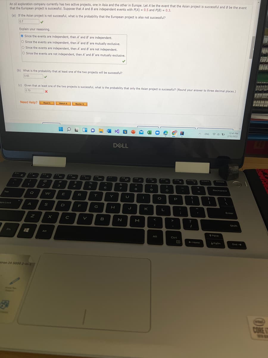 An oil exploration company currently has two active projects, one in Asia and the other in Europe. Let A be the event that the Asian project is successful and B be the event
that the European project is successful. Suppose that A and B are independent events with P(A) = 0.5 and P(B) = 0,3,
(a) If the Asian project is not successful, what is the probability that the European project is also not successful?
0.7
Explain your reasoning.
• Since the events are independent, then A' and B' are independent.
O ince the events are independent, then A' and B' are mutually exclusive.
O Since the events are independent, then A' and B' are not independent.
O Since the events are not independent, then A' and B' are mutually exclusive.
(b) What is the probability that at least one of the two projects will be successful?
0.65
(c) Given that at least one of the two projects is successful, what is the probability that only the Asian project is successful? (Round your answer to three decimal places.)
0.79
Need Help? Read it
Watch It
Master
12:41 PM
ENG
2/10/2022
DELL
Esc
F2
F3
F4
F5
F7
Priss
F8
F12
F9
F10
F11
PriScr
Irvsert
Delete
%23
$4
4.
&
+
2.
6.
9
Backspace
Tab
E
R
T.
Y
P
aps Lock
S
F
G
K
Enter
B
Shift
Fn
Alt
Alt
Ctrl
Home
End->
ron 14 5000 2-in-1
CORE
