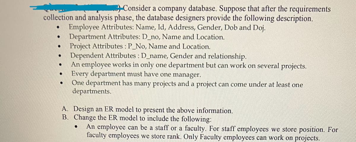 Consider a company database. Suppose that after the requirements
collection and analysis phase, the database designers provide the following description.
Employee Attributes: Name, Id, Address, Gender, Dob and Doj.
Department Attributes: D_no, Name and Location.
●
●
●
●
Project Attributes: P_No, Name and Location.
Dependent Attributes : D_name, Gender and relationship.
An employee works in only one department but can work on several projects.
Every department must have one manager.
One department has many projects and a project can come under at least one
departments.
A. Design an ER model to present the above information.
B. Change the ER model to include the following:
An employee can be a staff or a faculty. For staff employees we store position. For
faculty employees we store rank. Only Faculty employees can work on projects.