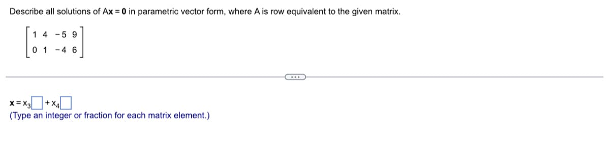 Describe all solutions of Ax = 0 in parametric vector form, where A is row equivalent to the given matrix.
14-59
01-46
X=X3 + X₁
(Type an integer or fraction for each matrix element.)