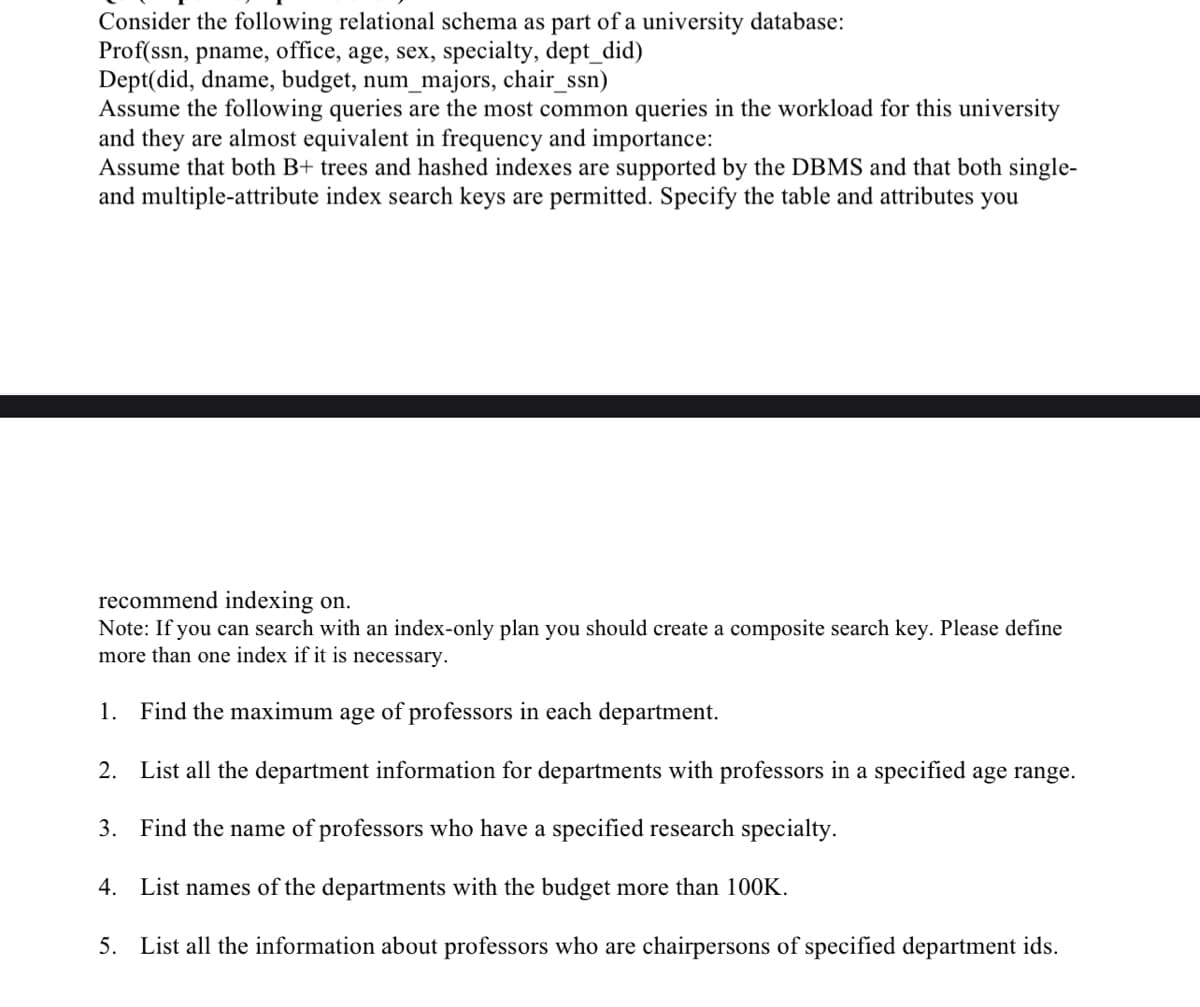 Consider the following relational schema as part of a university database:
Prof(ssn, pname, office, age, sex, specialty, dept_did)
Dept(did, dname, budget, num_majors, chair_ssn)
Assume the following queries are the most common queries in the workload for this university
and they are almost equivalent in frequency and importance:
Assume that both B+ trees and hashed indexes are supported by the DBMS and that both single-
and multiple-attribute index search keys are permitted. Specify the table and attributes you
recommend indexing on.
Note: If you can search with an index-only plan you should create a composite search key. Please define
more than one index if it is necessary.
1. Find the maximum age of professors in each department.
2.
List all the department information for departments with professors in a specified age range.
3. Find the name of professors who have a specified research specialty.
4.
List names of the departments with the budget more than 100K.
5. List all the information about professors who are chairpersons of specified department ids.