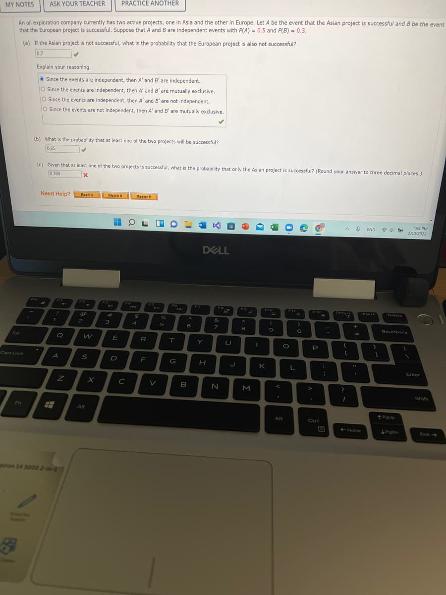 PRACTICE ANOTHER
MY NOTES
ASK YOUR TEACHER
An oil exploration company currently has two active projects, one in Asia and the other in Europe. Let A be the event that the Asian project is successful and B be the event
that the European project is successful. Suppose that A and B are independent events with P(A) = 0.5 and P(B) = 0.3.
(a) If the Asian project is not successful, what is the probability that the European project is also not successful?
0.7
Explain your reasoning.
O Since the events are independent, then A' and B' are independent.
O Since the events are independent, then A' and B' are mutually exclusive.
O Since the events are independent, then A' and B' are not independent.
O Since the events are not independent, then A' and B' are mutually exclusive.
(b) What is the probability that at least one of the two projects will be successful?
0.65
(c) Given that at least one of the two projects is successful, what is the probability that only the Asian project is successful? (Round your answer to three decimal places.)
0.769
Need Help? Read it
Watch It
Master It
1:55 PM
ENG
2/10/2022
DELL
Esc
F1
F2
F4
F7
F10
Insert
F9
F11
F12
PrtScr
Delete
%23
%24
&
4
6
7
8
Backspace
Tab
E
R
T
Y
P
Caps Lock
F
G
K
Enter
V
B
M
Shift
Fn
Alt
Alt
Ctri
Home
PgDn
End>
ron 14 5000 2-in-1
