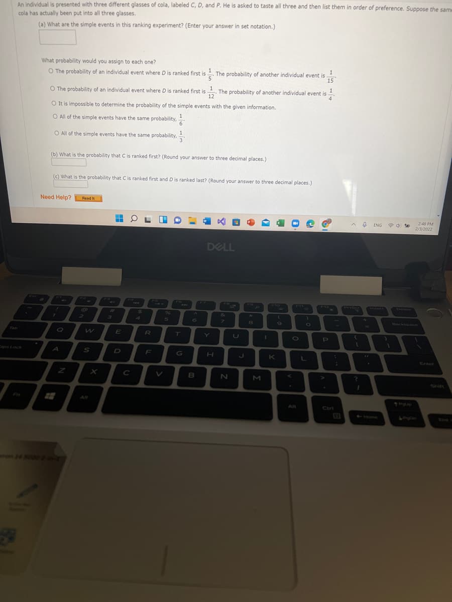 An individual is presented with three different glasses of cola, labeled C, D, and P. He is asked to taste all three and then list them in order of preference. Suppose the sam
cola has actually been put into all three glasses.
(a) What are the simple events in this ranking experiment? (Enter your answer in set notation.)
What probability would you assign to each one?
1
O The probability of an individual event where D is ranked first is . The probability of another individual event is
15
1
O The probability of an individual event where D is ranked first is . The probability of another individual event is
4
12
O It is impossible to determine the probability of the simple events with the given information.
O All of the simple events have the same probability,
O All of the simple events have the same probability,
(b) What is the probability that C is ranked first? (Round your answer to three decimal places.)
(c) What is the probability that C is ranked first and D is ranked last? (Round your answer to three decimal places.)
Need Help?
Read It
248 PM
ENG
2/3/2022
DELL
Esc
F2
F3
Ed
FS
F6
F7
FO
FO
F10
F11
F12
Priser
Delete
PrtScr
Insert
11
CAL
23
24
96
&
4
5.
6
7\
Backspnce
8
Tab
RU
T
O
PI
Caps Lock
A
D
F
G
H.
K
Enter
C
B
N
M
Shift
Fn
Alt
All
Ctri
Home
so00
34
