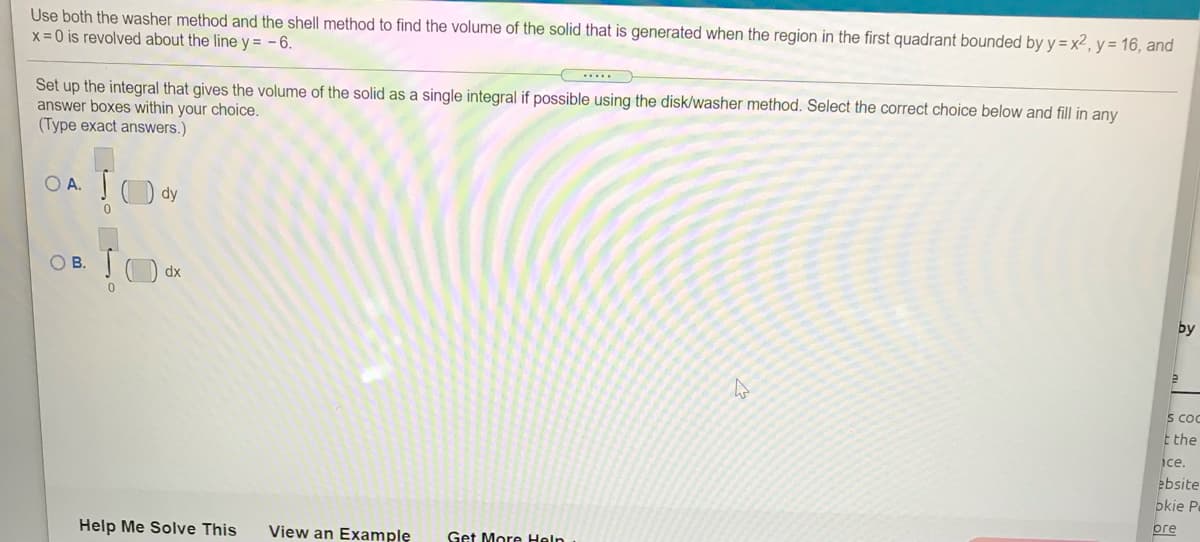 Use both the washer method and the shell method to find the volume of the solid that is generated when the region in the first quadrant bounded by y = x2, y = 16, and
x =0 is revolved about the line y = -6.
.....
Set up the integral that gives the volume of the solid as a single integral if possible using the disk/washer method. Select the correct choice below and fill in any
answer boxes within your choice.
(Type exact answers.)
O A. O dy
OB.
dx
s coc
E the
ice.
ebsite
okie P
оге
Help Me Solve This
View an Example
Get More Heln
by
