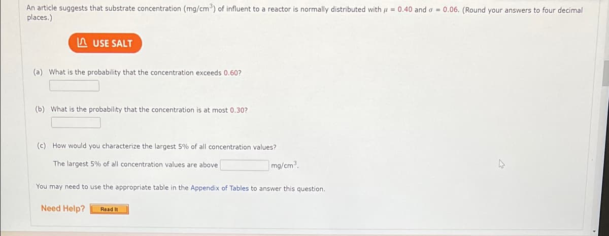 An article suggests that substrate concentration (mg/cm) of influent to a reactor is normally distributed with u = 0.40 and o = 0.06. (Round your answers to four decimal
places.)
A USE SALT
(a) What is the probability that the concentration exceeds 0.60?
(b) What is the probability that the concentration is at most 0,30?
(c) How would you characterize the largest 5% of all concentration values?
The largest 5% of all concentration values are above
mg/cm3.
You may need to use the appropriate table in the Appendix of Tables to answer this question.
Need Help?
Read It
