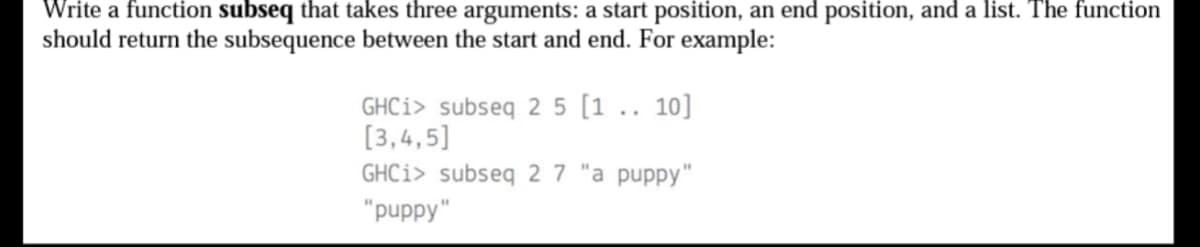 Write a function subseq that takes three arguments: a start position, an end position, and a list. The function
should return the subsequence between the start and end. For example:
GHCi> subseq 2 5 [1.. 10]
[3,4,5]
GHCi> subseq 27 "a puppy"
"puppy"