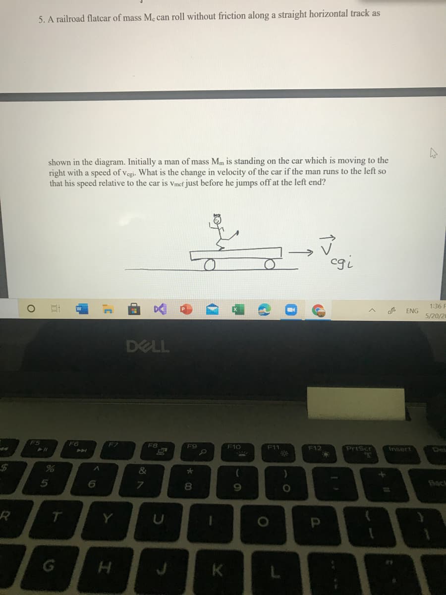 5. A railroad flatcar of mass Me can roll without friction along a straight horizontal track as
shown in the diagram. Initially a man of mass Mm is standing on the car which is moving to the
right with a speed of vegi. What is the change in velocity of the car if the man runs to the left so
that his speed relative to the car is vmef just before he jumps off at the left end?
cgi
1:36 P
ENG
5/20/20
DELL
F5
F6
F7
F8
F9
F10
F11
F12
PrtScr
Insert
Del
&
8
Bock
Y
K
