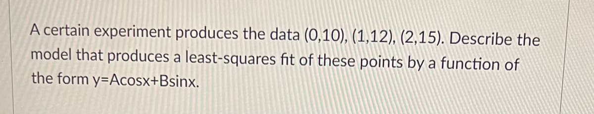 A certain experiment produces the data (0,10), (1,12), (2,15). Describe the
model that produces a least-squares fit of these points by a function of
the form y-Acosx+Bsinx.