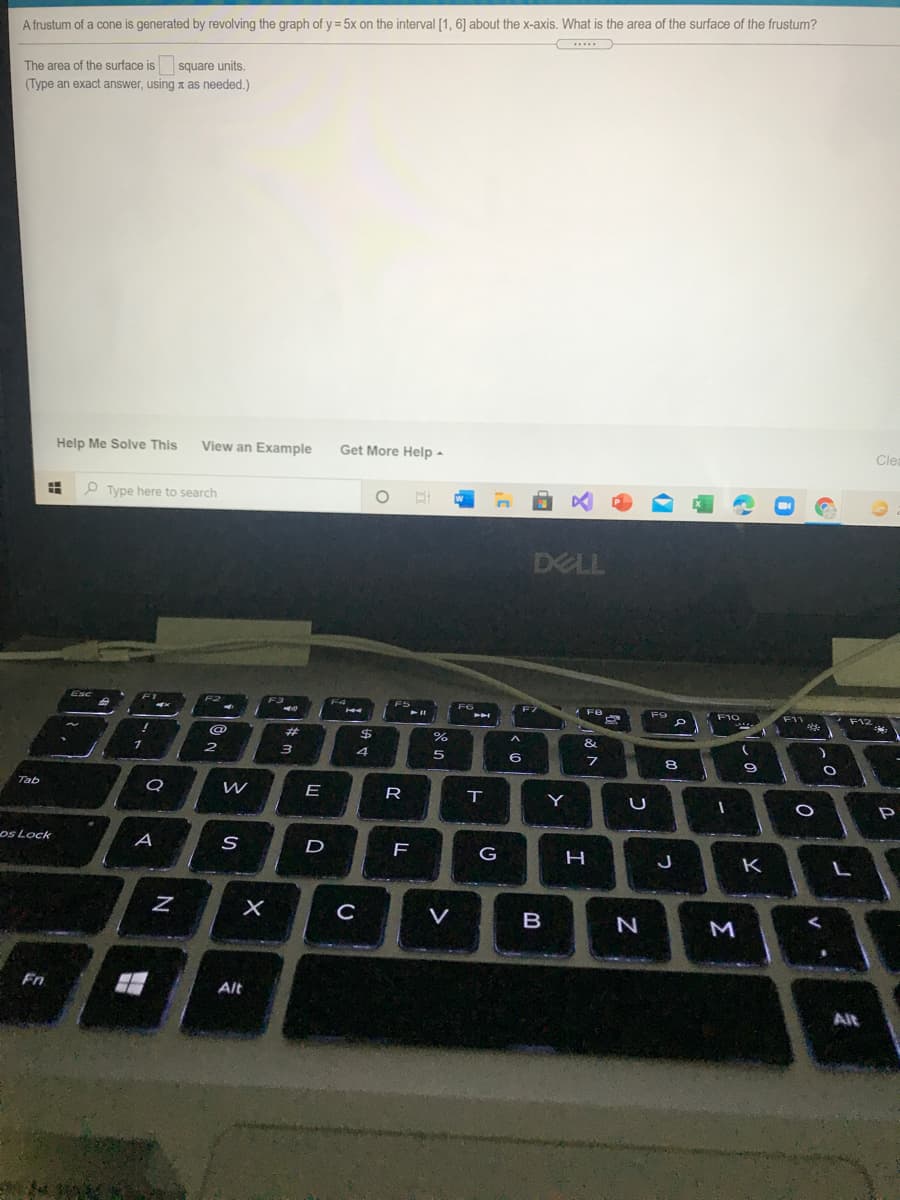 A frustum of a cone is generated by revolving the graph of y = 5x on the interval [1, 6] about the x-axis. What is the area of the surface of the frustum?
.....
The area of the surface is
square units.
(Type an exact answer, using as needed.)
Help Me Solve This
View an Example
Get More Help -
Clea
O Type here to search
DELL
Exc
F2
F3
FS
F6
F8
F9
F10
F11
F12
%23
$
&
3
4
6
8
Tab
E
R
Y
os Lock
A
D
F
G
K
C
V
B
M
Fn
Alt
Alt
