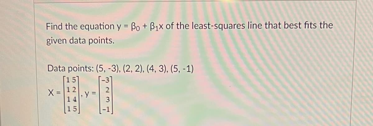 Find the equation y = Bo + B₁x of the least-squares line that best fits the
given data points.
Data points: (5, -3), (2, 2), (4, 3), (5, -1)
X =
245
14
y =
237