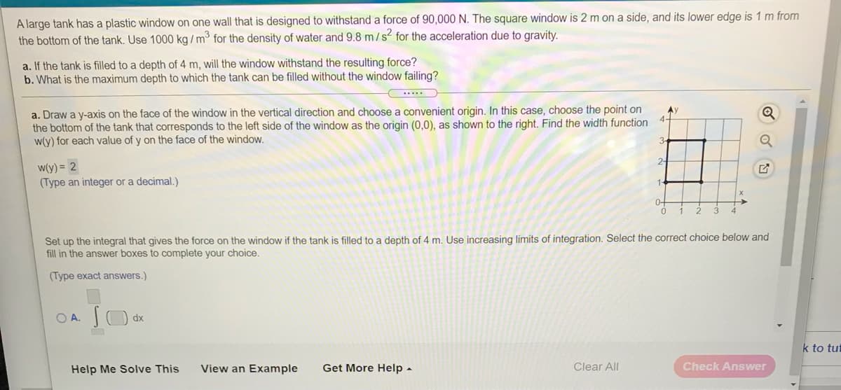 A large tank has a plastic window on one wall that is designed to withstand a force of 90,00 N. The square window is 2 m on a side, and its lower edge is 1 m from
the bottom of the tank. Use 1000 kg / m³ for the density of water and 9.8 m/s for the acceleration due to gravity.
a. If the tank is filled to a depth of 4 m, will the window withstand the resulting force?
b. What is the maximum depth to which the tank can be filled without the window failing?
....
a. Draw a y-axis on the face of the window in the vertical direction and choose a convenient origin. In this case, choose the point on
the bottom of the tank that corresponds to the left side of the window as the origin (0,0), as shown to the right. Find the width function
w(y) for each value of y on the face of the window.
Ay
W(y) = 2
(Type an integer or a decimal.)
0-
1
2
3
Set up the integral that gives the force on the window if the tank is filled to a depth of 4 m. Use increasing limits of integration. Select the correct choice below and
fill in the answer boxes to complete your choice.
(Type exact answers.)
OA.
dx
k to tut
Help Me Solve This
View an Example
Get More Help -
Clear All
Check Answer
