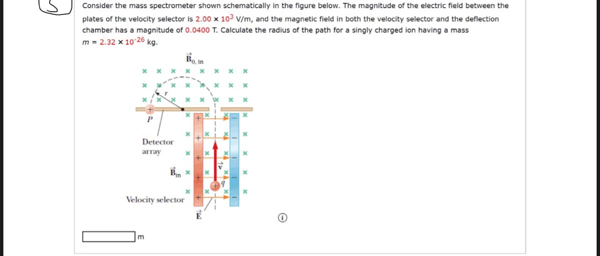 Consider the mass spectrometer shown schematically in the figure below. The magnitude of the electric field between the
plates of the velocity selector is 2.00 x 103 v/m, and the magnetic field in both the velocity selector and the deflection
chamber has a magnitude of 0.0400 T. Calculate the radius of the path for a singly charged ion having a mass
m = 2.32 x 10-26 kg.
Bo, in
Detector
array
Velocity selector
