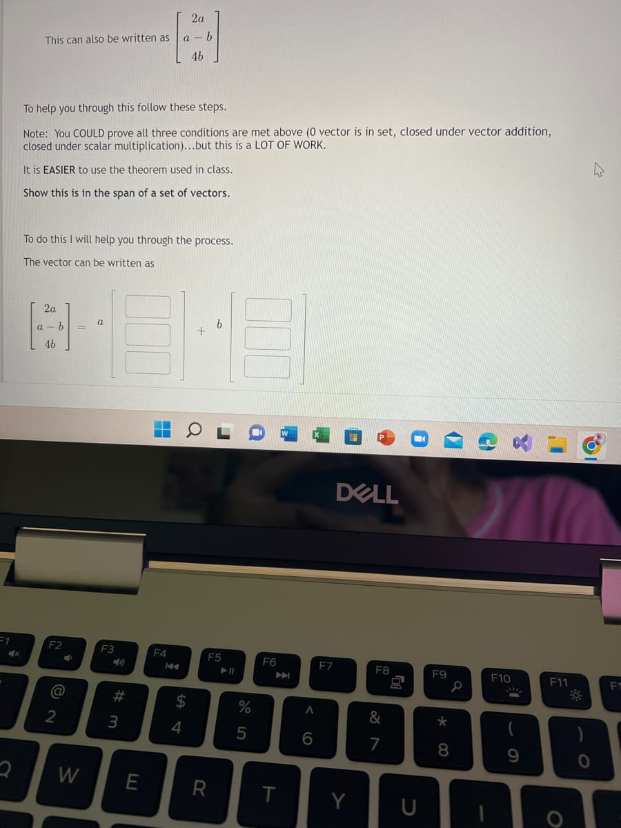 =1
X
This can also be written as
To help you through this follow these steps.
Note: You COULD prove all three conditions are met above (0 vector is in set, closed under vector addition,
closed under scalar multiplication)...but this is a LOT OF WORK.
It is EASIER to use the theorem used in class.
Show this is in the span of a set of vectors.
To do this I will help you through the process.
The vector can be written as
2a
b
4-8-8
a
46
b
F2
N
4
@
2
MY
F3
#m
2a
A
b
a
4b
3
2 W E
F4
KA
$
4
F5
R
► 11
%
5
F6
T
A
6
F7
DELL
Y
F8
&
7
F9
* 00
8
S
F10
9
F11
F1