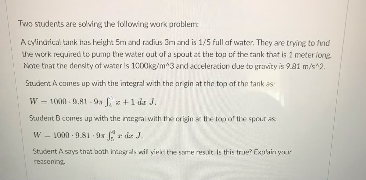 Two students are solving the following work problem:
A cylindrical tank has height 5m and radius 3m and is 1/5 full of water. They are trying to find
the work required to pump the water out of a spout at the top of the tank that is 1 meter long.
Note that the density of water is 100O0kg/m^3 and acceleration due to gravity is 9.81 m/s^2.
Student A comes up with the integral with the origin at the top of the tank as:
W
= 1000 9.81 9T x+ 1 dx J.
Student B comes up with the integral with the origin at the top of the spout as:
W 1000 9.81 9T x dx J.
Student A says that both integrals will yield the same result. Is this true? Explain your
reasoning.
