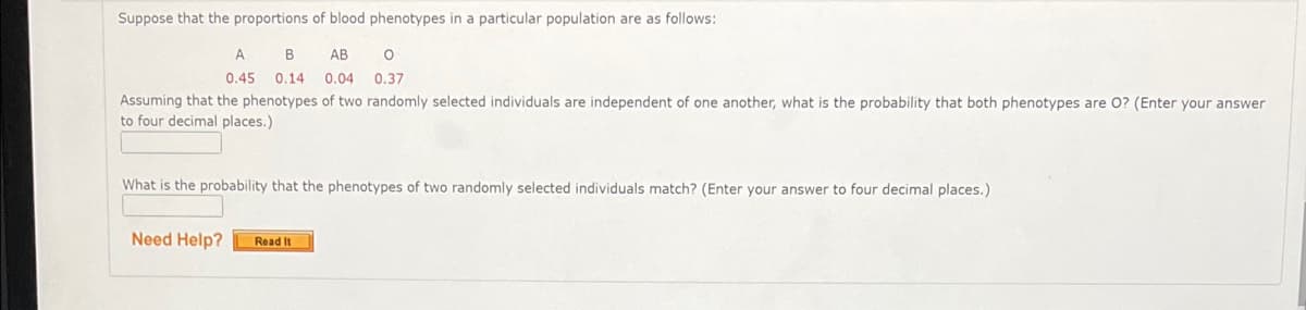 Suppose that the proportions of blood phenotypes in a particular population are as follows:
B
АВ
0.45 0.14
0.04
0.37
Assuming that the phenotypes of two randomly selected individuals are independent of one another, what is the probability that both phenotypes are 0? (Enter your answer
to four decimal places.)
What is the probability that the phenotypes of two randomly selected individuals match? (Enter your answer to four decimal places.)
Need Help?
Read It
