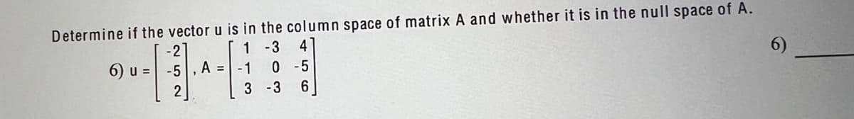 Determine if the vector u is in the column space of matrix A and whether it is in the null space of A.
1
-3 4
-2
6) u = -5, A =
-1
0-5
6
3 -3
1